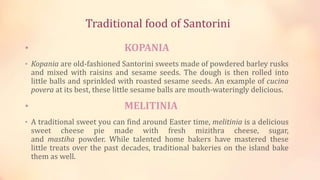 Traditional food of Santorini
• KOPANIA
• Kopania are old-fashioned Santorini sweets made of powdered barley rusks
and mixed with raisins and sesame seeds. The dough is then rolled into
little balls and sprinkled with roasted sesame seeds. An example of cucina
povera at its best, these little sesame balls are mouth-wateringly delicious.
• MELITINIA
• A traditional sweet you can find around Easter time, melitinia is a delicious
sweet cheese pie made with fresh mizithra cheese, sugar,
and mastiha powder. While talented home bakers have mastered these
little treats over the past decades, traditional bakeries on the island bake
them as well.
 
