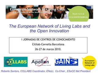 The European Network of Living Labs and the Open Innovation I JORNADAS DE CENTROS DE CONOCIMIENTO Citilab-Cornella Barcelona 26-27 de marzo 2010. Roberto Santoro, COLLABS Coordinator, ENoLL  Co-Chair , ESoCE Net President 