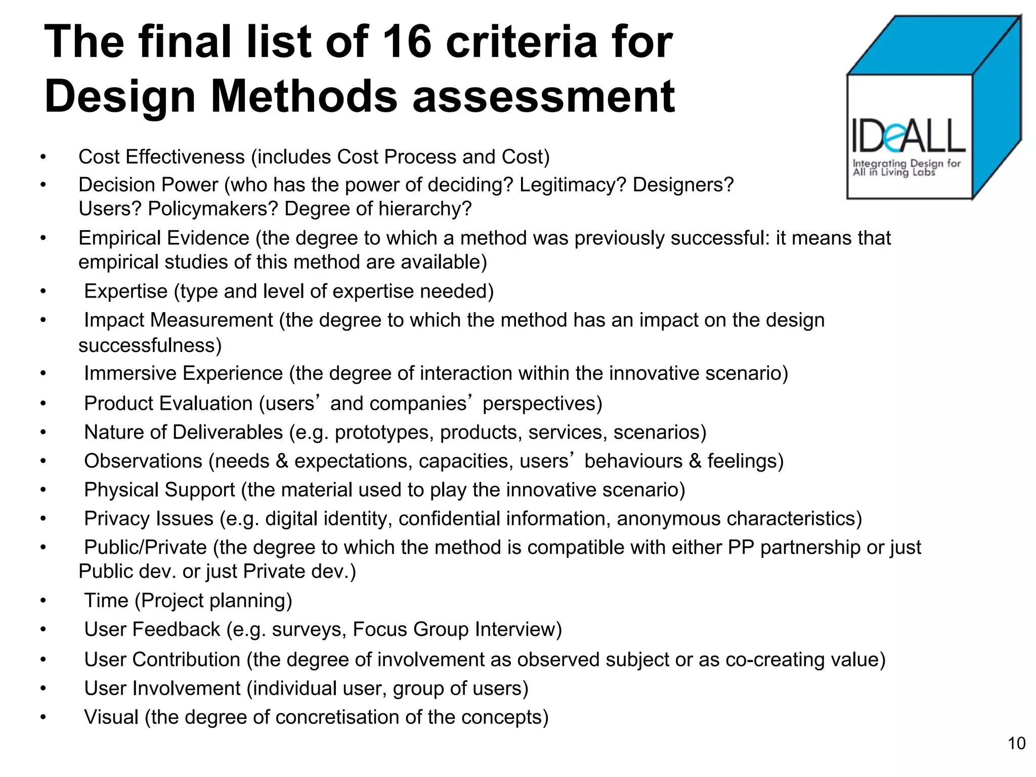 The final list of 16 criteria for
Design Methods assessment
•    Cost Effectiveness (includes Cost Process and Cost)
•    Decision Power (who has the power of deciding? Legitimacy? Designers?
     Users? Policymakers? Degree of hierarchy?
•    Empirical Evidence (the degree to which a method was previously successful: it means that
     empirical studies of this method are available)
•     Expertise (type and level of expertise needed)
•     Impact Measurement (the degree to which the method has an impact on the design
     successfulness)
•     Immersive Experience (the degree of interaction within the innovative scenario)
•     Product Evaluation (users and companies perspectives)
•     Nature of Deliverables (e.g. prototypes, products, services, scenarios)
•     Observations (needs & expectations, capacities, users behaviours & feelings)
•     Physical Support (the material used to play the innovative scenario)
•     Privacy Issues (e.g. digital identity, confidential information, anonymous characteristics)
•     Public/Private (the degree to which the method is compatible with either PP partnership or just
     Public dev. or just Private dev.)
•     Time (Project planning)
•     User Feedback (e.g. surveys, Focus Group Interview)
•     User Contribution (the degree of involvement as observed subject or as co-creating value)
•     User Involvement (individual user, group of users)
•     Visual (the degree of concretisation of the concepts)
                                                                                                        10
 
