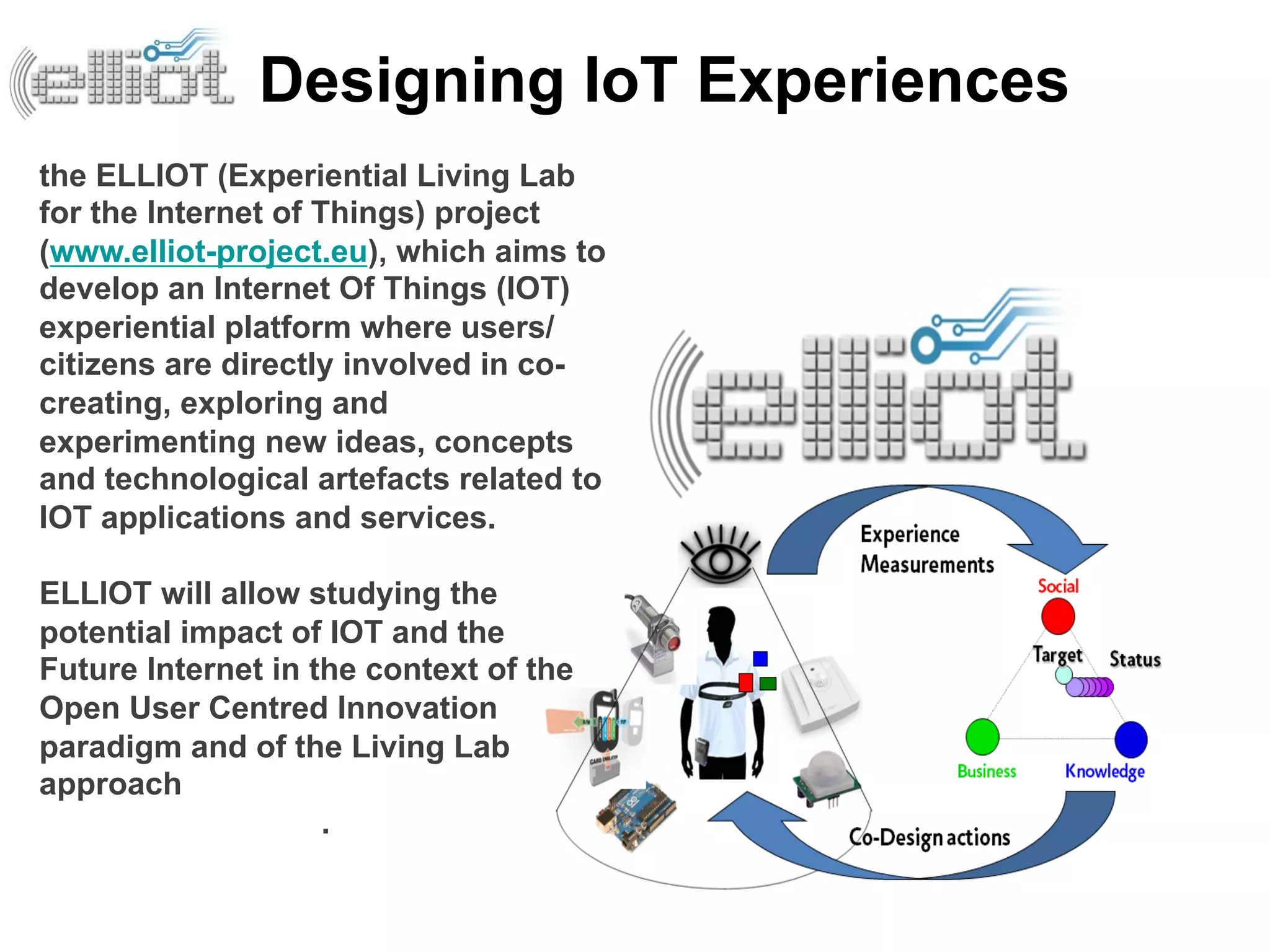 Designing IoT Experiences
the ELLIOT (Experiential Living Lab
for the Internet of Things) project
(www.elliot-project.eu), which aims to
develop an Internet Of Things (IOT)
experiential platform where users/
citizens are directly involved in co-
creating, exploring and
experimenting new ideas, concepts
and technological artefacts related to
IOT applications and services.

ELLIOT will allow studying the
potential impact of IOT and the
Future Internet in the context of the
Open User Centred Innovation
paradigm and of the Living Lab
approach
                    .
 