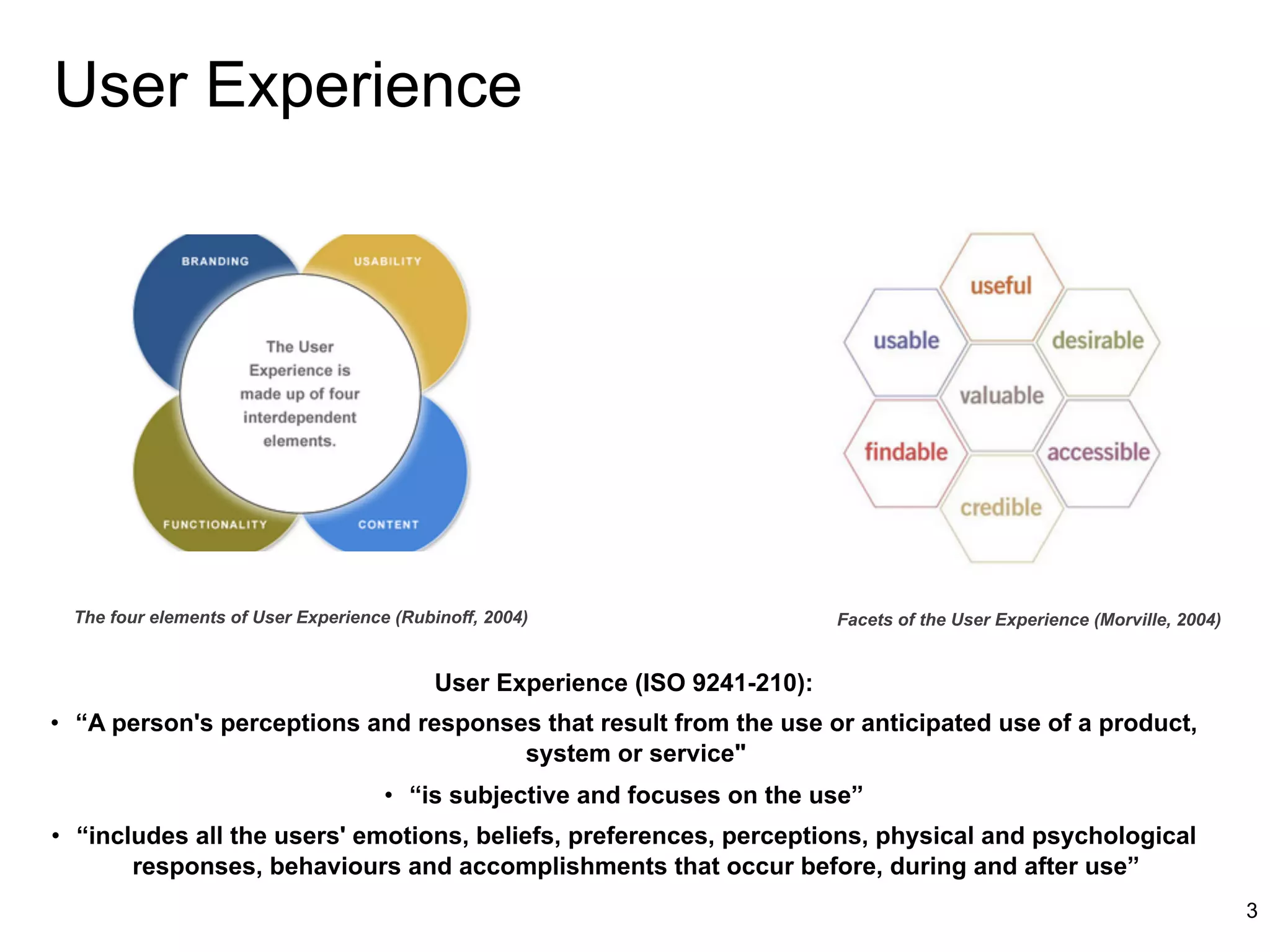 User Experience




 The four elements of User Experience (Rubinoff, 2004)                       Facets of the User Experience (Morville, 2004)


                                           User Experience (ISO 9241-210):
•  “A person's perceptions and responses that result from the use or anticipated use of a product,
                                       system or service"
                                     •  “is subjective and focuses on the use”
•  “includes all the users' emotions, beliefs, preferences, perceptions, physical and psychological
        responses, behaviours and accomplishments that occur before, during and after use”
                                                                                                                              3
 
