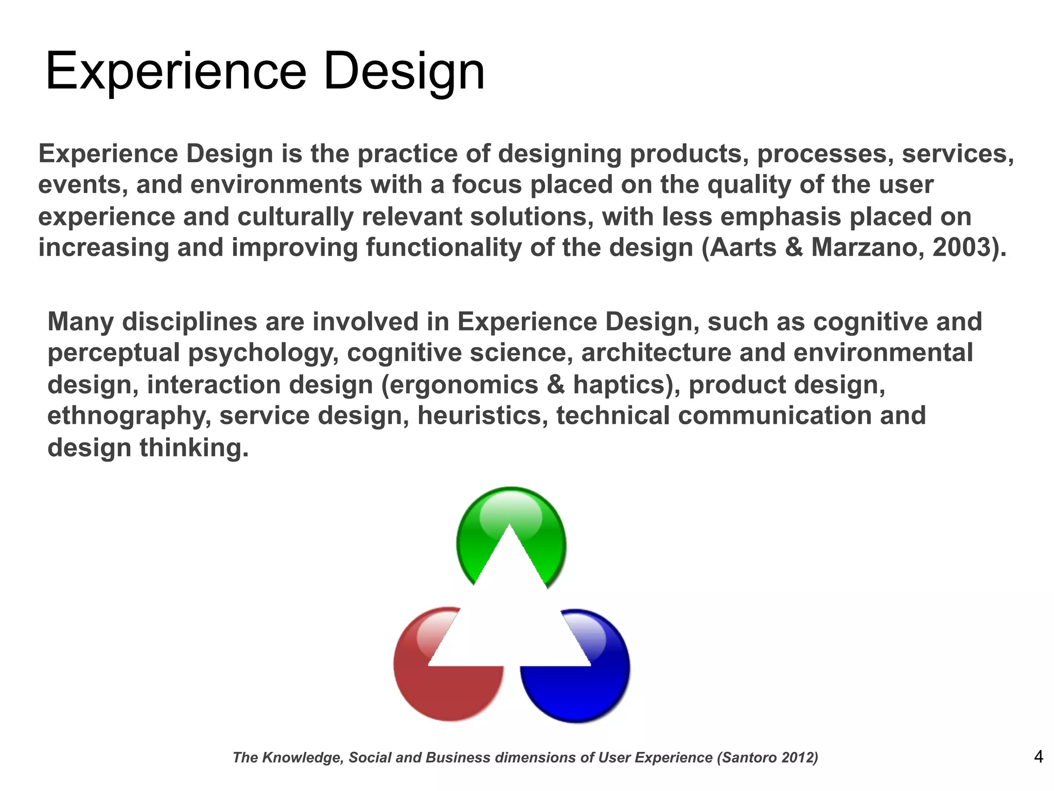 Experience Design
Experience Design is the practice of designing products, processes, services,
events, and environments with a focus placed on the quality of the user
experience and culturally relevant solutions, with less emphasis placed on
increasing and improving functionality of the design (Aarts & Marzano, 2003).

Many disciplines are involved in Experience Design, such as cognitive and
perceptual psychology, cognitive science, architecture and environmental
design, interaction design (ergonomics & haptics), product design,
ethnography, service design, heuristics, technical communication and
design thinking.




               The Knowledge, Social and Business dimensions of User Experience (Santoro 2012)   4
 
