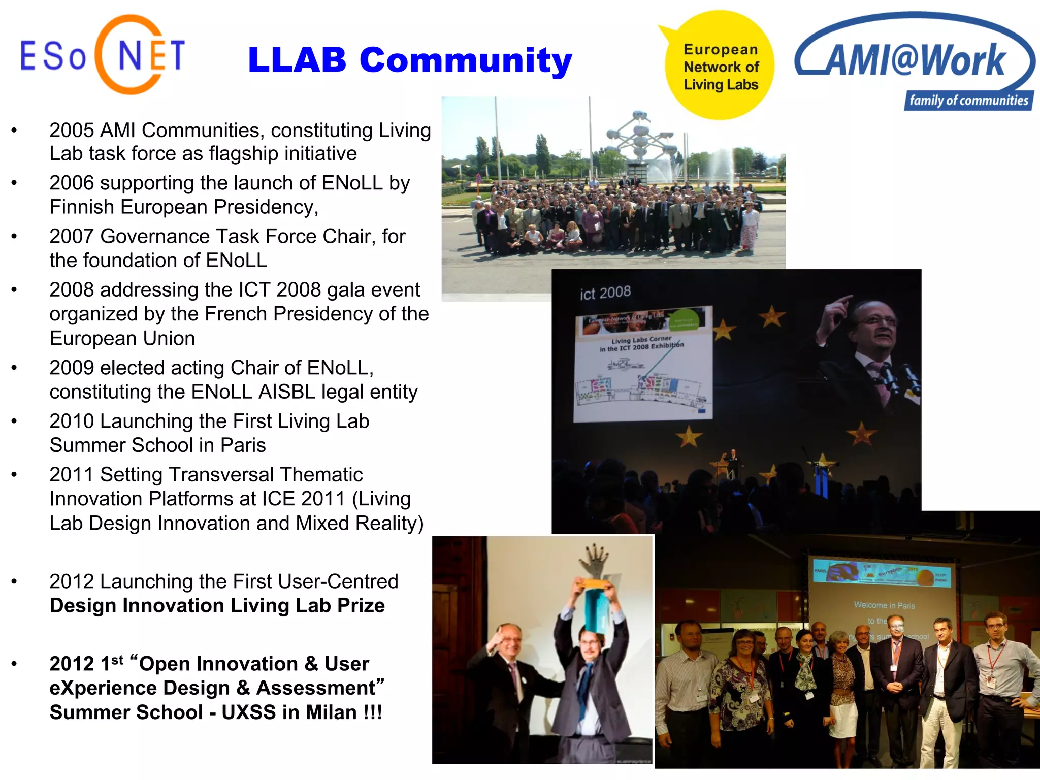 LLAB Community
•    2005 AMI Communities, constituting Living
     Lab task force as flagship initiative
•    2006 supporting the launch of ENoLL by
     Finnish European Presidency,
•    2007 Governance Task Force Chair, for
     the foundation of ENoLL
•    2008 addressing the ICT 2008 gala event
     organized by the French Presidency of the
     European Union
•    2009 elected acting Chair of ENoLL,
     constituting the ENoLL AISBL legal entity
•    2010 Launching the First Living Lab
     Summer School in Paris
•    2011 Setting Transversal Thematic
     Innovation Platforms at ICE 2011 (Living
     Lab Design Innovation and Mixed Reality)

•    2012 Launching the First User-Centred
     Design Innovation Living Lab Prize

•    2012 1st Open Innovation & User
     eXperience Design & Assessment
     Summer School - UXSS in Milan !!!
 