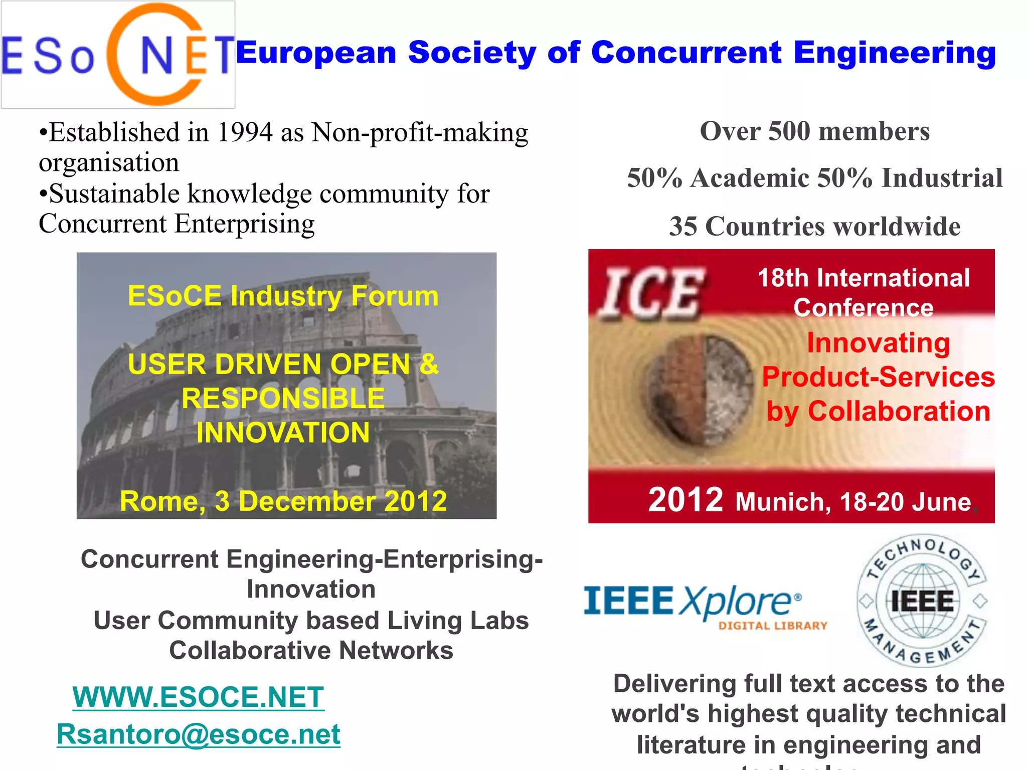 European Society of Concurrent Engineering

• Established in 1994 as Non-profit-making          Over 500 members
organisation
                                              50% Academic 50% Industrial
• Sustainable knowledge community for
Concurrent Enterprising                          35 Countries worldwide
                                                         18th International
       ESoCE Industry Forum                                 Conference
                                                            Innovating
       USER DRIVEN OPEN &                                Product-Services
          RESPONSIBLE                                    by Collaboration
           INNOVATION

      Rome, 3 December 2012                     2012   Munich, 18-20 June,

   Concurrent Engineering-Enterprising-
                Innovation
    User Community based Living Labs
          Collaborative Networks
                                             Delivering full text access to the
  WWW.ESOCE.NET
                                             world's highest quality technical
 Rsantoro@esoce.net                           literature in engineering and
 