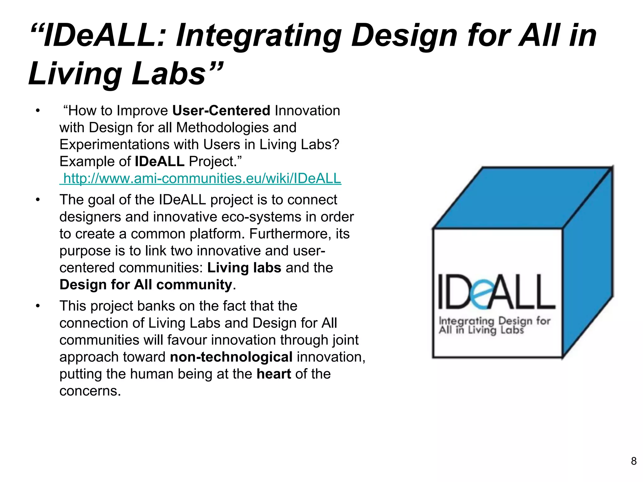 “IDeALL: Integrating Design for All in
Living Labs”
•     “How to Improve User-Centered Innovation
     with Design for all Methodologies and
     Experimentations with Users in Living Labs?
     Example of IDeALL Project.”
      http://www.ami-communities.eu/wiki/IDeALL
•    The goal of the IDeALL project is to connect
     designers and innovative eco-systems in order
     to create a common platform. Furthermore, its
     purpose is to link two innovative and user-
     centered communities: Living labs and the
     Design for All community.
•    This project banks on the fact that the
     connection of Living Labs and Design for All
     communities will favour innovation through joint
     approach toward non-technological innovation,
     putting the human being at the heart of the
     concerns.



                                                        8
 