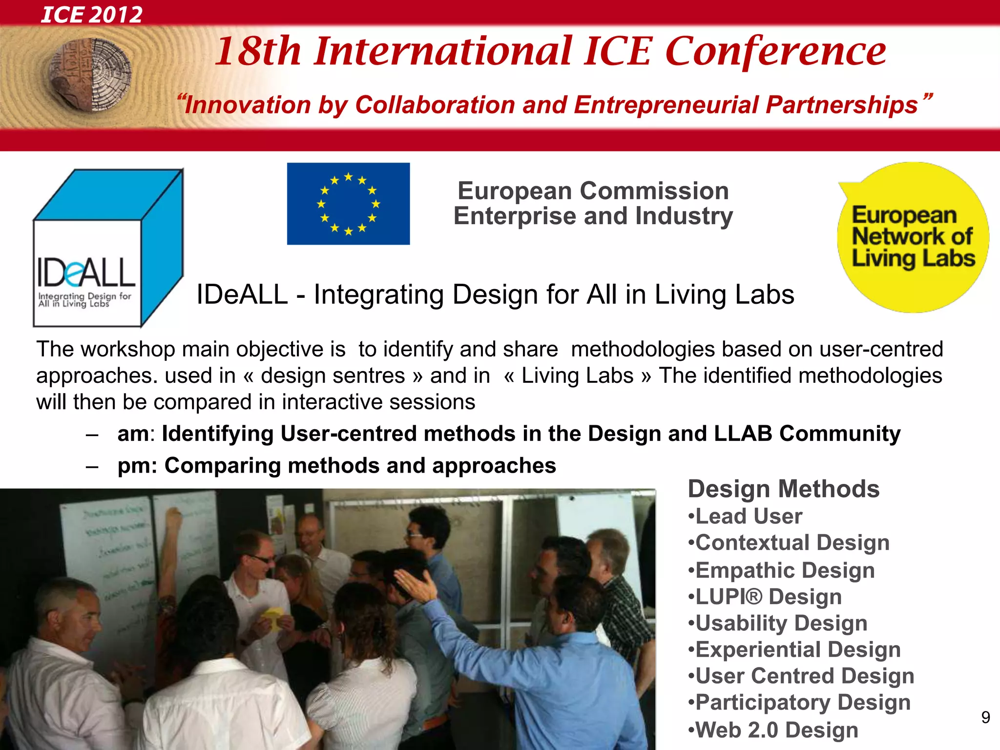 ICE 2012
                 18th International ICE Conference
              Innovation by Collaboration and Entrepreneurial Partnerships


                                         European Commission
                                         Enterprise and Industry


               IDeALL - Integrating Design for All in Living Labs
The workshop main objective is to identify and share methodologies based on user-centred
approaches. used in « design sentres » and in « Living Labs » The identified methodologies
will then be compared in interactive sessions
       –  am: Identifying User-centred methods in the Design and LLAB Community
       –  pm: Comparing methods and approaches
                                                                Design Methods
                                                                • Lead User
                                                                • Contextual Design
                                                                • Empathic Design
                                                                • LUPI® Design
                                                                • Usability Design
                                                                • Experiential Design
                                                                • User Centred Design
                                                                • Participatory Design
                                                                                             9
                                                                • Web 2.0 Design
 