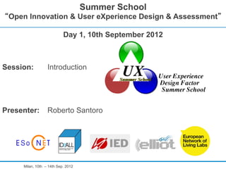 Summer School
 Open Innovation & User eXperience Design & Assessment

                           Day 1, 10th September 2012



Session:          Introduction




Presenter:        Roberto Santoro




     Milan, 10th – 14th Sep. 2012
 