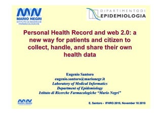 Personal Health Record and web 2.0: a
  new way for patients and citizen to
 collect, handle, and share their own
              health data


                       Eugenio Santoro
                 eugenio.santoro@marionegr.it
               Laboratory of Medical Informatics
                  Department of Epidemiology
     Istituto di Ricerche Farmacologiche “Mario Negri”

                                  E. Santoro - IFHRO 2010, November 18 2010
 