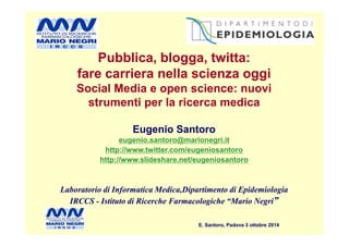 Pubblica, blogga, twitta:
fare carriera nella scienza oggi
Social Media e open science: nuovi
strumenti per la ricerca medica
Pubblica, blogga, twitta:
fare carriera nella scienza oggi
Social Media e open science: nuovi
strumenti per la ricerca medica
E. Santoro, Padova 3 ottobre 2014E. Santoro, Padova 3 ottobre 2014
Eugenio Santoro
eugenio.santoro@marionegri.it
http://www.twitter.com/eugeniosantoro
http://www.slideshare.net/eugeniosantoro
Laboratorio di Informatica Medica,Dipartimento di Epidemiologia
IRCCS - Istituto di Ricerche Farmacologiche “Mario Negri”
Eugenio Santoro
eugenio.santoro@marionegri.it
http://www.twitter.com/eugeniosantoro
http://www.slideshare.net/eugeniosantoro
Laboratorio di Informatica Medica,Dipartimento di Epidemiologia
IRCCS - Istituto di Ricerche Farmacologiche “Mario Negri”
 