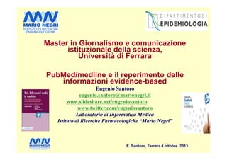 Master in Giornalismo e comunicazione
istituzionale della scienza,
Università di Ferrara
PubMed/medline e il reperimento delle
informazioni evidence-based
Master in Giornalismo e comunicazione
istituzionale della scienza,
Università di Ferrara
PubMed/medline e il reperimento delle
informazioni evidence-based
E. Santoro, Ferrara 4 ottobre 2013
informazioni evidence-based
Eugenio Santoro
eugenio.santoro@marionegri.it
www.slideshare.net/eugeniosantoro
www.twitter.com/eugeniosantoro
Laboratorio di Informatica Medica
Istituto di Ricerche Farmacologiche “Mario Negri”
informazioni evidence-based
Eugenio Santoro
eugenio.santoro@marionegri.it
www.slideshare.net/eugeniosantoro
www.twitter.com/eugeniosantoro
Laboratorio di Informatica Medica
Istituto di Ricerche Farmacologiche “Mario Negri”
 