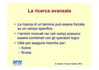 La ricerca avanzata
• La ricerca di un termine può essere forzata
su un campo specifico
• I termini ricercati nei vari campi possono
E. Santoro, Ferrara 4 ottobre 2013
• I termini ricercati nei vari campi possono
essere combinati con gli operatori logici
• Utile per eseguire ricerche per:
- Autore
- Rivista
 