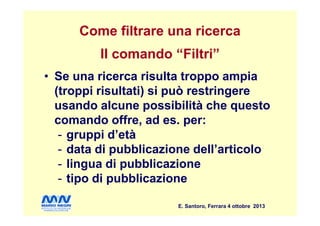 • Se una ricerca risulta troppo ampia
(troppi risultati) si può restringere
usando alcune possibilità che questo
comando offre, ad es. per:
Come filtrare una ricerca
Il comando “Filtri”
E. Santoro, Ferrara 4 ottobre 2013
comando offre, ad es. per:
- gruppi d’età
- data di pubblicazione dell’articolo
- lingua di pubblicazione
- tipo di pubblicazione
 