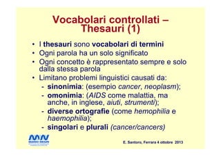 Vocabolari controllati –
Thesauri (1)
• I thesauri sono vocabolari di termini
• Ogni parola ha un solo significato
• Ogni concetto è rappresentato sempre e solo
dalla stessa parola
• Limitano problemi linguistici causati da:
E. Santoro, Ferrara 4 ottobre 2013
• Limitano problemi linguistici causati da:
- sinonimia: (esempio cancer, neoplasm);
- omonimia: (AIDS come malattia, ma
anche, in inglese, aiuti, strumenti);
- diverse ortografie (come hemophilia e
haemophilia);
- singolari e plurali (cancer/cancers)
 