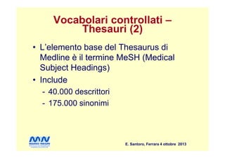 Vocabolari controllati –
Thesauri (2)
• L’elemento base del Thesaurus di
Medline è il termine MeSH (Medical
Subject Headings)
• Include
E. Santoro, Ferrara 4 ottobre 2013
• Include
- 40.000 descrittori
- 175.000 sinonimi
 