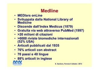 Medline
• MEDlars onLine
• Sviluppata dalla National Library of
Medicine
• Discende dall’Index Medicus (1879)
• Gratuita via web attraverso PubMed (1997)
• >20 milioni di citazioni
E. Santoro, Ferrara 4 ottobre 2013
• >20 milioni di citazioni
• >6000 riviste biomediche internazionali
(52% USA)
• Articoli pubblicati dal 1935
• 76% articoli con abstract
• 70 paesi e 40 lingue
• 88% articoli in inglese
 