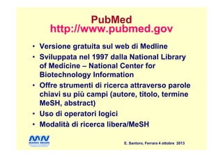 PubMed
http://www.pubmed.gov
• Versione gratuita sul web di Medline
• Sviluppata nel 1997 dalla National Library
of Medicine – National Center for
Biotechnology Information
E. Santoro, Ferrara 4 ottobre 2013
Biotechnology Information
• Offre strumenti di ricerca attraverso parole
chiavi su più campi (autore, titolo, termine
MeSH, abstract)
• Uso di operatori logici
• Modalità di ricerca libera/MeSH
 