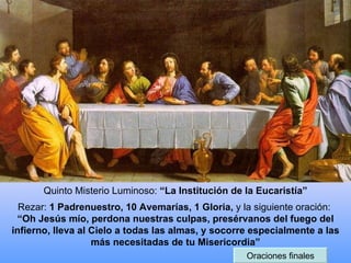 Quinto Misterio Luminoso:  “La Institución de la Eucaristía” Rezar:  1 Padrenuestro, 10 Avemarías, 1 Gloria,  y la siguiente oración:  “Oh Jesús mío, perdona nuestras culpas, presérvanos del fuego del infierno, lleva al Cielo a todas las almas, y socorre especialmente a las más necesitadas de tu Misericordia” Oraciones finales 