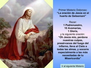 Primer Misterio Doloroso: “La oración de Jesús en el huerto de Getsemaní” Rezar: 1 Padrenuestro, 10 Avemarías, 1 Gloria, y la siguiente oración:  “Oh Jesús mío, perdona nuestras culpas, presérvanos del fuego del infierno, lleva al Cielo a todas las almas, y socorre especialmente a las más necesitadas de tu Misericordia” Ir al siguiente Misterio 