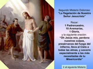 Segundo Misterio Doloroso: “La flagelación de Nuestro Señor Jesucristo” Rezar: 1 Padrenuestro, 10 Avemarías, 1 Gloria, y la siguiente oración:  “Oh Jesús mío, perdona nuestras culpas, presérvanos del fuego del infierno, lleva al Cielo a todas las almas, y socorre especialmente a las más necesitadas de tu Misericordia” Ir al siguiente Misterio 