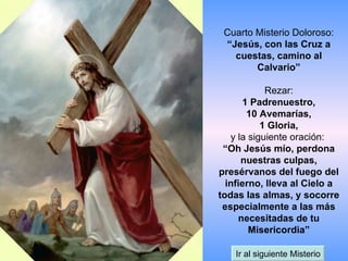 Cuarto Misterio Doloroso: “Jesús, con las Cruz a cuestas, camino al Calvario” Rezar: 1 Padrenuestro, 10 Avemarías, 1 Gloria, y la siguiente oración:  “Oh Jesús mío, perdona nuestras culpas, presérvanos del fuego del infierno, lleva al Cielo a todas las almas, y socorre especialmente a las más necesitadas de tu Misericordia” Ir al siguiente Misterio 