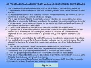 LAS PROMESAS DE LA SANTÍSIMA VIRGEN MARÍA A LOS QUE REZAN EL SANTO ROSARIO   1.   Los que fielmente me sirven mediante el rezo del Santo Rosario, recibirán insignes gracias.  2.   Yo prometo mi protección especial, y las más notables gracias a todos los que recitasen el Santo Rosario.  3.   El Rosario será la defensa más poderosa contra las fuerzas del infierno. Se destruirá el vicio; se disminuirá el pecado y se vencerá a todas las herejías.  4.   Por el rezo del Santo Rosario, florecerán las virtudes y también las buenas obras. Las almas obtendrán la misericordia de Dios en abundancia. Se apartarán los corazones del amor al mundo y sus vanidades y serán elevados a desear los bienes eternos. Ojalá que las almas hiciesen el propósito de santificarse por este medio.  5.   El alma que se recomienda a Mí por el rezo del Santo Rosario, no perecerá jamás.  6.   El que recitase el Rosario devotamente, aplicándose a meditar los Sagrados Misterios, no será vencido por la mala fortuna. En Su justo juicio, Dios no lo castigará. No sufrirá la muerte improvisa. Y si es justo, permanecerá en la gracia de Dios, y será digno de alcanzar la vida eterna.  7.   El que conserva una verdadera devoción al Rosario, no morirá sin los sacramentos de la Iglesia.  8.   Los que fielmente rezan el Santo Rosario, tendrán en la vida y en la muerte, la Luz de Dios y la plenitud de Su gracia. En la hora de la muerte, participarán de los méritos de los Santos del Paraíso.  9.   Yo libraré del Purgatorio a los que han acostumbrado el rezo del Santo Rosario.  10. Los devotos del Santo Rosario, merecerán un grado elevado de gloria en el Cielo.  11. Se obtendrá todo lo que se me pidiere mediante la recitación del Santo Rosario.  12. Todos los que propagan el Santo Rosario recibirán Mi auxilio en sus necesidades.  13. Para los devotos del Santo Rosario, he obtenido de mi Divino Hijo, la intercesión de toda la Corte Celestial durante la vida y en la hora de la muerte.  14. Todos los que rezan el Santo Rosario son hijos Míos, y hermanos de Mi único Hijo, Jesucristo.  15. La devoción al Santo Rosario es gran señal de predestinación.  Siguiente 
