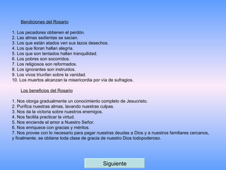 Bendiciones del Rosario 1. Los pecadores obtienen el perdón. 2. Las almas sedientas se sacian. 3. Los que están atados ven sus lazos desechos. 4. Los que lloran hallan alegría. 5. Los que son tentados hallan tranquilidad. 6. Los pobres son socorridos. 7. Los religiosos son reformados. 8. Los ignorantes son instruidos. 9. Los vivos triunfan sobre la vanidad. 10. Los muertos alcanzan la misericordia por vía de sufragios.  Los beneficios del Rosario 1. Nos otorga gradualmente un conocimiento completo de Jesucristo. 2. Purifica nuestras almas, lavando nuestras culpas. 3. Nos da la victoria sobre nuestros enemigos. 4. Nos facilita practicar la virtud. 5. Nos enciende el amor a Nuestro Señor. 6. Nos enriquece con gracias y méritos. 7. Nos provee con lo necesario para pagar nuestras deudas a Dios y a nuestros familiares cercanos, y finalmente, se obtiene toda clase de gracia de nuestro Dios todopoderoso.  Siguiente 