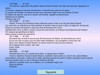 7/10/1988     -     Nº 1531 “ En este día, responded a Mi pedido: Rezad el Santo Rosario; sea ésta una amorosa respuesta a la Madre.  La oración, malogra el accionar del demonio, no permite que actúe en las almas.  La oración del humilde, es súplica de amor que, renovada, llega como una ofrenda al Señor.  No dejéis que esta flor, que es la oración, se marchite, regadla constantemente.  Alabado sea el Altísimo.  Predícalo hija mía.”  19/11/1988    -    Nº 1557 Gladys, el arma que constituye mayor influencia sobre el mal, es el rezo del Santo Rosario. Con este rezo, se ahonda en la vida espiritual, el espíritu crece en amor a Dios y lo aleja así, del pecado. Disipa las sombras del espíritu y hace que éste permanezca fiel a Dios. Agradad hijos míos, al Señor, orando, ya que de esta manera, se rechazan las tentaciones del maligno. Por siempre sea glorificado el Señor. Hazlo conocer a todos tus hermanos. 19/11/1988    -    Nº 1641  Mi amada hija, es ésta la hora en que Mi intervención de Madre, es más fuerte que nunca. Es por eso que no quiero que mis hijos estén debilitados, sino protegidos contra todo mal. Hijos míos: Rezad el Santo Rosario; la oración aclara los más oscuros caminos. No reneguéis de la oración, sólo orad. Amén, amén. Predícalo. 28/4/1989    -    Nº 1648   Guardad hijos míos, en vuestra tarea diaria, un tiempo para el Señor.  Vuelvo a repetiros: Rezad el Santo Rosario, meditadlo. Dad vuestro sí, como lo dio vuestra Madre; acompañad a Jesucristo, a beber de Su C á liz; abrid las puertas de vuestro corazón; preparad vuestro espíritu para que podáis recibir un día, la Gloriosa Venida de Mi Hijo. Estad en completa unión con la Madre y no os afectará ningún mal. Gloria al Altísimo. Predícalo. Siguiente 