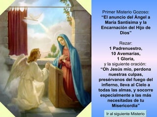 Primer Misterio Gozoso: “El anuncio del Ángel a María Santísima y la Encarnación del Hijo de Dios” Rezar: 1 Padrenuestro, 10 Avemarías, 1 Gloria, y la siguiente oración:  “Oh Jesús mío, perdona nuestras culpas, presérvanos del fuego del infierno, lleva al Cielo a todas las almas, y socorre especialmente a las más necesitadas de tu Misericordia” Ir al siguiente Misterio 