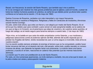 Rezad, con frecuencia, la oración del Santo Rosario, que también aquí vine a pediros. Si no se consigue aún resolver los más graves problemas para la Iglesia y para el mundo, a pesar de todos los medios humanos puestos en práctica, es señal de que debéis poner ya ahora toda vuestra confianza en la fuerza de la oración. (13 de mayo de 1982)   Dadme Coronas de Rosarios, recitados con más intensidad y con mayor frecuencia. Reunid en torno a vosotros a Religiosos, Religiosas y fieles en Cenáculos de incesante y fervorosa oración hecha Conmigo. Os pido, sobre todo ahora, que oréis con fervor y con alegría por medio del Santo Rosario. Es el arma que hoy debéis usar para combatir y para vencer en esta sangrienta batalla; es la cadena de oro que os liga a mi Corazón; es el pararrayos que aleja de vosotros y de vuestros seres queridos, el fuego del castigo; es el medio seguro para tenerme siempre a vuestro lado. (1 de mayo de 1983)   “ Hijos míos, en la batalla en que cada día estáis empeñados contra Satanás, y sus insidiosas y peligrosas seducciones contra el poderoso ejército del Mal, además del auxilio especial que os prestan los Ángeles del Señor, tenéis necesidad de usar un arma segura e invencible. Esta arma es vuestra oración. Con la oración podéis siempre arrebatar al enemigo el terreno que os ha conquistado; podéis hacer brotar renuevos del bien en el desierto del mal y del pecado: sobre todo, podéis rescatar un número inmenso de almas, que Satanás ha logrado hacer sus prisioneras. La oración tiene una fuerza poderosa y suscita en el bien, reacciones en cadena más potentes que las mismas reacciones atómicas. La oración que Yo amo con predilección es  la del Santo Rosario . Por esto, en mis numerosas apariciones, os invito siempre a recitarlo, me uno a los que lo rezan, se lo pido a todos con ansia y preocupación materna. Siguiente 