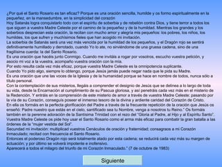 ¿Por qué el Santo Rosario es tan eficaz? Porque es una oración sencilla, humilde y os formo espiritualmente en la pequeñez, en la mansedumbre, en la simplicidad del corazón Hoy Satanás logra conquistarlo todo con el espíritu de soberbia y de rebelión contra Dios, y tiene terror a todos los que siguen a vuestra Madre Celeste por el camino de la pequeñez y de la humildad. Mientras los grandes y los soberbios desprecian esta oración, la recitan con mucho amor y alegría mis pequeños: los pobres, los niños, los humildes, los que sufren y muchísimos fieles que han acogido mi invitación. La soberbia de Satanás será una vez más vencida por la humildad de los pequeños, y el Dragón rojo se sentirá definitivamente humillado y derrotado, cuando Yo lo ate, no sirviéndome de una gruesa cadena, sino de una fragilísima cuerda: la del Santo Rosario. Es una oración que hacéis junto Conmigo. Cuando me invitáis a rogar por vosotros, escucho vuestra petición, y asocio mi voz a la vuestra, acompaño vuestra oración con la mía. Por esto resulta cada vez más eficaz, porque vuestra Madre Celeste es la omnipotencia suplicante. Cuando Yo pido algo, siempre lo obtengo, porque Jesús jamás puede negar nada que le pida su Madre. Es una oración que une las voces de la Iglesia y de la humanidad porque se hace en nombre de todos, nunca sólo a título personal. Con la contemplación de sus misterios, llegáis a comprender el designio de Jesús que se delinea a lo largo de toda su vida, desde la Encarnación al cumplimiento de su Pascua gloriosa, y así penetráis cada vez más en el misterio de la Redención. Y entráis en la comprensión de este misterio de amor a través de vuestra Madre Celeste: pasando por la vía de su Corazón, conseguís poseer el inmenso tesoro de la divina y ardiente caridad del Corazón de Cristo. En ella os formáis en la perfecta glorificación del Padre a través de la frecuente repetición de la oración que Jesús os enseñó: Padre nuestro que estás en el cielo, santificado sea tu Nombre, venga a nosotros tu Reino.” Os formáis también en la perenne adoración de la Santísima Trinidad con el rezo del “Gloria al Padre, al Hijo y al Espíritu Santo”. Vuestra Madre Celeste os pide hoy usar el Santo Rosario como el arma más eficaz para combatir la gran batalla a las órdenes de la “mujer vestida del Sol”. Secundad mi invitación: multiplicad vuestros Cenáculos de oración y fraternidad; consagraos a mi Corazón Inmaculado; recitad con frecuencia el Santo Rosario. Entonces el poderoso Dragón rojo será totalmente atado por esta cadena; se reducirá cada vez más su margen de actuación; y por último se volverá impotente e inofensivo. Aparecerá a todos el milagro del triunfo de mi Corazón Inmaculado.” (7 de octubre de 1983) Siguiente 