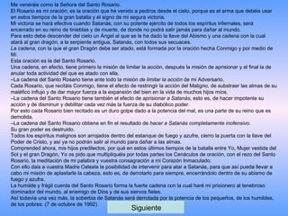 Me veneráis como la Señora del Santo Rosario. El Rosario es mi oración; es la oración que he venido a pediros desde el cielo, porque es el arma que debéis usar en estos tiempos de la gran batalla y el signo de mi segura victoria. Mi victoria se hará efectiva cuando Satanás, con su potente ejército de todos los espíritus infernales, será encerrado en su reino de tinieblas y de muerte, de donde no podrá salir jamás para dañar al mundo. Para esto debe descender del cielo un Ángel al que se le ha dado la llave del Abismo y una cadena con la cual atará al gran dragón, a la serpiente antigua, Satanás, con todos sus secuaces. La cadena , con la que el gran Dragón debe ser atado, está formada por la oración hecha Conmigo y por medio de Mí. Esta oración es la del Santo Rosario. Una cadena, en efecto, tiene primero la misión de limitar la acción, después la misión de aprisionar y al final la de anular toda actividad del que es atado con ella. – La cadena del Santo Rosario tiene ante todo la misión  de limitar la acción  de mi Adversario. Cada Rosario, que recitáis Conmigo, tiene el efecto de restringir la acción del Maligno, de substraer las almas de su maléfico influjo y de dar mayor fuerza a la expansión del bien en la vida de muchos hijos míos. – La cadena del Santo Rosario tiene también el efecto de  aprisionar a Satanás , esto es, de hacer impotente su acción y de disminuir y debilitar cada vez más la fuerza de su diabólico poder. Por esto cada Rosario bien recitado es un duro golpe dado a la potencia del mal, es una parte de su reino que es demolida. – La cadena del Santo Rosario obtiene en fin el resultado de  hacer a Satanás completamente inofensivo . Su gran poder es destruido. Todos los espíritus malignos son arrojados dentro del estanque de fuego y azufre, cierro la puerta con la llave del Poder de Cristo, y así ya no podrán salir al mundo para dañar a las almas. Comprended ahora, mis hijos predilectos, por qué en estos últimos tiempos de la batalla entre Yo, Mujer vestida del Sol y el gran Dragón, Yo os pido que multipliquéis por todas partes los Cenáculos de oración, con el rezo del Santo Rosario, la meditación de mi palabra y vuestra consagración a mi Corazón Inmaculado. Con ello dais a vuestra Madre Celeste la posibilidad de intervenir para atar a Satanás, para que así pueda llevar a cabo mi misión de aplastarle la cabeza, esto es, de derrotarlo para siempre, encerrándolo dentro de su abismo de fuego y azufre. La humilde y frágil cuerda del Santo Rosario forma la fuerte cadena con la cual haré mi prisionero al tenebroso dominador del mundo, al enemigo de Dios y de sus siervos fieles. Así todavía una vez más, la soberbia de Satanás será derrotada por la potencia de los pequeños, de los humildes, de los pobres. (7 de octubre de 1992) Siguiente 