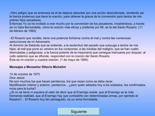 – Otro peligro que os amenaza es el de dejaros absorber por una acción desordenada, olvidando así la fuerza poderosa que tiene la oración, para obtener la gracia de la conversión para tantos de mis pobres hijos pecadores. Entonces Yo os he invitado a orar mucho por la conversión de los pecadores, mostrándoos, a través de mi hijita Bernardette, cómo la oración más eficaz y preferida por Mí, es la del Santo Rosario. (11 de febrero de 1993)   – El Rosario que recitáis, tiene una potencia fortísima contra el mal y contra las numerosas seducciones de mi Adversario. Al dominio de Satanás que se extiende, a la esclavitud del pecado que subyuga a tantos de mis hijos; al mal que pone su veneno en los corazones; a las insidias del maligno, que se han vuelto disimuladas y peligrosas; a la fuerza potente de la masonería que consigue insinuarse por doquier; al culto satánico que se difunde,  responded con la oración del Santo Rosario . Ésta es mi oración y vuestra oración. (1 de mayo de 1994)   Mensajes a Monseñor Ottavio Michelini   14 de octubre de 1975  Dice Jesús: No son muchos los que hacen penitencia, los que rezan como se debe rezar. Mortificación interior y exterior, penitencia... ¿pero quién adiestra hoy a los soldados, los confirmados míos para la lucha? ¿Si no se tiene ni siquiera el valor de decir que el Enemigo existe, que el Enemigo es la más tremenda realidad, que al Enemigo hay que combatirlo con determinadas armas, por ejemplo el Rosario?... El Rosario hoy tan perseguido, es un arma formidable.  Siguiente 