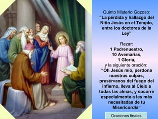 Quinto Misterio Gozoso: “La pérdida y hallazgo del Niño Jesús en el Templo, entre los doctores de la Ley” Rezar: 1 Padrenuestro, 10 Avemarías, 1 Gloria, y la siguiente oración:  “Oh Jesús mío, perdona nuestras culpas, presérvanos del fuego del infierno, lleva al Cielo a todas las almas, y socorre especialmente a las más necesitadas de tu Misericordia” Oraciones finales 