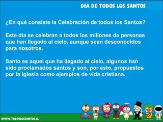 ¿En qué consiste la Celebración de todos los Santos? Este día se celebran a todos los millones de personas que han llegado al cielo, aunque sean desconocidos para nosotros.  Santo es aquel que ha llegado al cielo, algunos han sido proclamados santos y son, por esto, propuestos por la Iglesia como ejemplos de vida cristiana. 