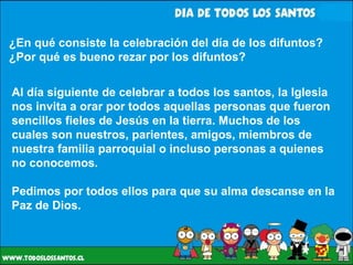 ¿En qué consiste la celebración del día de los difuntos? ¿Por qué es bueno rezar por los difuntos? Al día siguiente de celebrar a todos los santos, la Iglesia nos invita a orar por todos aquellas personas que fueron sencillos fieles de Jesús en la tierra. Muchos de los cuales son nuestros, parientes, amigos, miembros de nuestra familia parroquial o incluso personas a quienes no conocemos.  Pedimos por todos ellos para que su alma descanse en la Paz de Dios. 