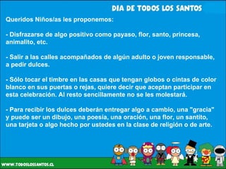 Queridos Niños/as les proponemos: - Disfrazarse de algo positivo como payaso, flor, santo, princesa, animalito, etc. - Salir a las calles acompañados de algún adulto o joven responsable, a pedir dulces. - Sólo tocar el timbre en las casas que tengan globos o cintas de color blanco en sus puertas o rejas, quiere decir que aceptan participar en esta celebración. Al resto sencillamente no se les molestará. - Para recibir los dulces deberán entregar algo a cambio, una "gracia" y puede ser un dibujo, una poesía, una oración, una flor, un santito, una tarjeta o algo hecho por ustedes en la clase de religión o de arte. 