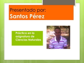 Presentado por: 
Santos Pérez 
 Práctica en la 
asignatura de 
Ciencias Naturales 
 