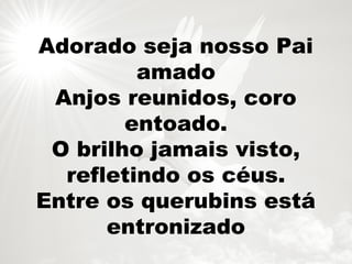 Adorado seja nosso Pai
amado
Anjos reunidos, coro
entoado.
O brilho jamais visto,
refletindo os céus.
Entre os querubins está
entronizado
 