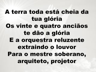 A terra toda está cheia da
tua glória
Os vinte e quatro anciãos
te dão a glória
E a orquestra reluzente
extraindo o louvor
Para o mestre soberano,
arquiteto, projetor
 