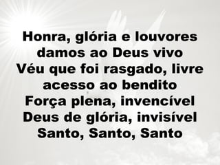 Honra, glória e louvores
damos ao Deus vivo
Véu que foi rasgado, livre
acesso ao bendito
Força plena, invencível
Deus de glória, invisível
Santo, Santo, Santo
 