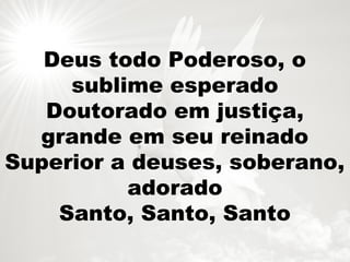 Deus todo Poderoso, o
sublime esperado
Doutorado em justiça,
grande em seu reinado
Superior a deuses, soberano,
adorado
Santo, Santo, Santo
 