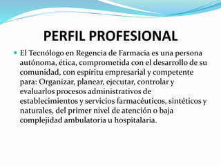 PERFIL PROFESIONAL
 El Tecnólogo en Regencia de Farmacia es una persona
autónoma, ética, comprometida con el desarrollo de su
comunidad, con espíritu empresarial y competente
para: Organizar, planear, ejecutar, controlar y
evaluarlos procesos administrativos de
establecimientos y servicios farmacéuticos, sintéticos y
naturales, del primer nivel de atención o baja
complejidad ambulatoria u hospitalaria.
 
