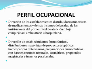 PERFIL OCUPACIONAL
 Dirección de los establecimientos distribuidores minoristas
de medicamentos y demás insumos de la salud de las
instituciones del primer nivel de atención o baja
complejidad, ambulatoria u hospitalaria.

 Dirección de establecimientos farmacéuticos,
distribuidores mayoristas de productos alopáticos,
homeopáticos, veterinarios, preparaciones farmacéuticas
con base en recursos naturales, cosméticos, preparados
magistrales e insumos para la salud.

 