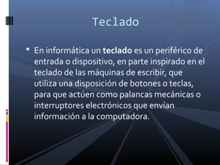 Teclado

 En informática un teclado es un periférico de
  entrada o dispositivo, en parte inspirado en el
  teclado de las máquinas de escribir, que
  utiliza una disposición de botones o teclas,
  para que actúen como palancas mecánicas o
  interruptores electrónicos que envían
  información a la computadora.
 