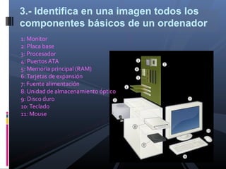 3.- Identifica en una imagen todos los
componentes básicos de un ordenador
1: Monitor
2: Placa base
3: Procesador
4: Puertos ATA
5: Memoria principal (RAM)
6: Tarjetas de expansión
7: Fuente alimentación
8: Unidad de almacenamiento óptico
9: Disco duro
10: Teclado
11: Mouse
 