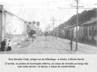 Rua Senador Feijó, antiga rua da Alfândega - à direita, o Monte Serrat.
O bonde, os postes de iluminação elétrica, as casas de moradia ao longo das
ruas retas davam, na época, o toque de modernidade.
 