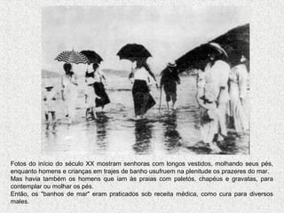 Fotos do início do século XX mostram senhoras com longos vestidos, molhando seus pés,
enquanto homens e crianças em trajes de banho usufruem na plenitude os prazeres do mar.
Mas havia também os homens que iam às praias com paletós, chapéus e gravatas, para
contemplar ou molhar os pés.
Então, os "banhos de mar" eram praticados sob receita médica, como cura para diversos
males.
 