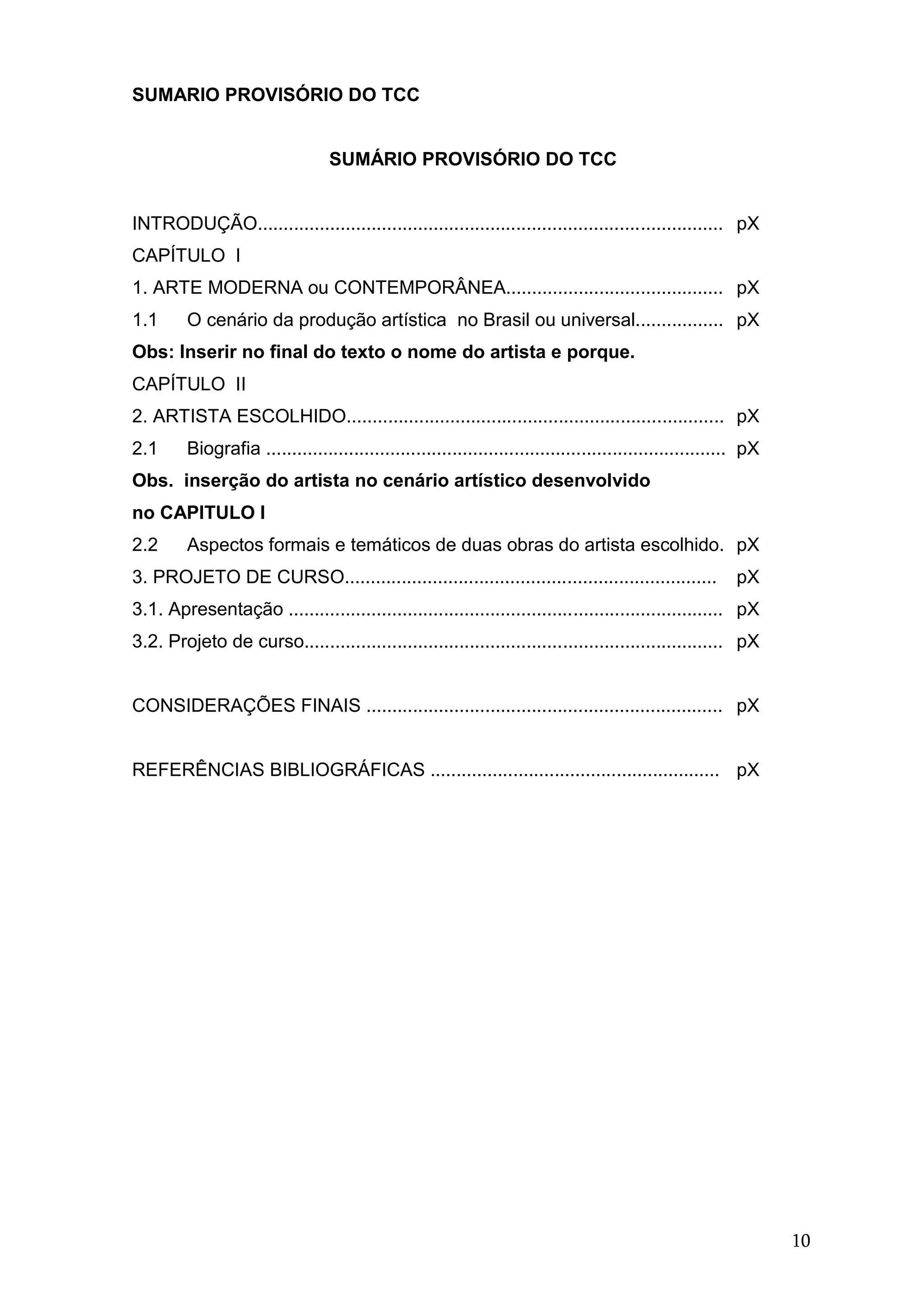 10
SUMARIO PROVISÓRIO DO TCC
SUMÁRIO PROVISÓRIO DO TCC
INTRODUÇÃO.......................................................................................... pX
CAPÍTULO I
1. ARTE MODERNA ou CONTEMPORÂNEA.......................................... pX
1.1 O cenário da produção artística no Brasil ou universal................. pX
Obs: Inserir no final do texto o nome do artista e porque.
CAPÍTULO II
2. ARTISTA ESCOLHIDO......................................................................... pX
2.1 Biografia ......................................................................................... pX
Obs. inserção do artista no cenário artístico desenvolvido
no CAPITULO I
2.2 Aspectos formais e temáticos de duas obras do artista escolhido. pX
3. PROJETO DE CURSO........................................................................ pX
3.1. Apresentação .................................................................................... pX
3.2. Projeto de curso................................................................................. pX
CONSIDERAÇÕES FINAIS ..................................................................... pX
REFERÊNCIAS BIBLIOGRÁFICAS ........................................................ pX
 