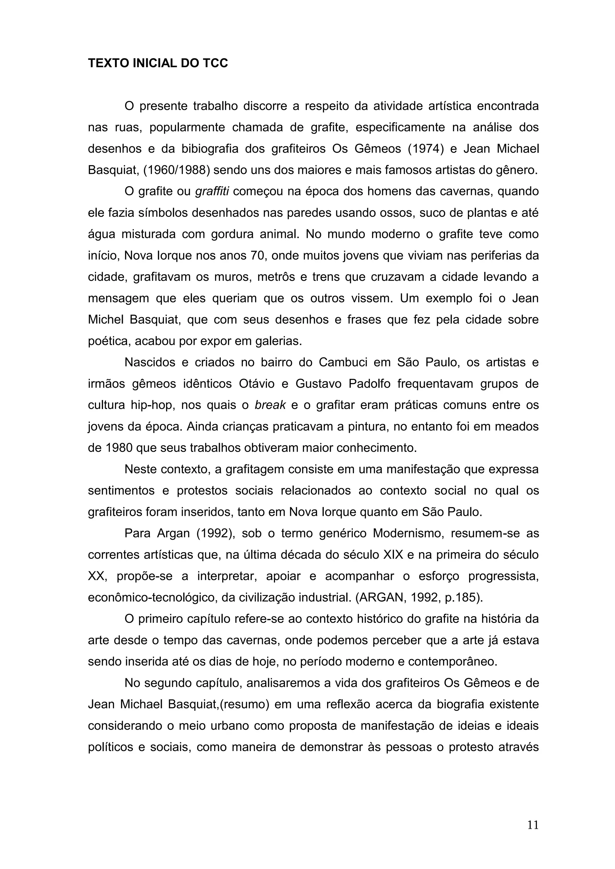 11
TEXTO INICIAL DO TCC
O presente trabalho discorre a respeito da atividade artística encontrada
nas ruas, popularmente chamada de grafite, especificamente na análise dos
desenhos e da bibiografia dos grafiteiros Os Gêmeos (1974) e Jean Michael
Basquiat, (1960/1988) sendo uns dos maiores e mais famosos artistas do gênero.
O grafite ou graffiti começou na época dos homens das cavernas, quando
ele fazia símbolos desenhados nas paredes usando ossos, suco de plantas e até
água misturada com gordura animal. No mundo moderno o grafite teve como
início, Nova Iorque nos anos 70, onde muitos jovens que viviam nas periferias da
cidade, grafitavam os muros, metrôs e trens que cruzavam a cidade levando a
mensagem que eles queriam que os outros vissem. Um exemplo foi o Jean
Michel Basquiat, que com seus desenhos e frases que fez pela cidade sobre
poética, acabou por expor em galerias.
Nascidos e criados no bairro do Cambuci em São Paulo, os artistas e
irmãos gêmeos idênticos Otávio e Gustavo Padolfo frequentavam grupos de
cultura hip-hop, nos quais o break e o grafitar eram práticas comuns entre os
jovens da época. Ainda crianças praticavam a pintura, no entanto foi em meados
de 1980 que seus trabalhos obtiveram maior conhecimento.
Neste contexto, a grafitagem consiste em uma manifestação que expressa
sentimentos e protestos sociais relacionados ao contexto social no qual os
grafiteiros foram inseridos, tanto em Nova Iorque quanto em São Paulo.
Para Argan (1992), sob o termo genérico Modernismo, resumem-se as
correntes artísticas que, na última década do século XIX e na primeira do século
XX, propõe-se a interpretar, apoiar e acompanhar o esforço progressista,
econômico-tecnológico, da civilização industrial. (ARGAN, 1992, p.185).
O primeiro capítulo refere-se ao contexto histórico do grafite na história da
arte desde o tempo das cavernas, onde podemos perceber que a arte já estava
sendo inserida até os dias de hoje, no período moderno e contemporâneo.
No segundo capítulo, analisaremos a vida dos grafiteiros Os Gêmeos e de
Jean Michael Basquiat,(resumo) em uma reflexão acerca da biografia existente
considerando o meio urbano como proposta de manifestação de ideias e ideais
políticos e sociais, como maneira de demonstrar às pessoas o protesto através
 