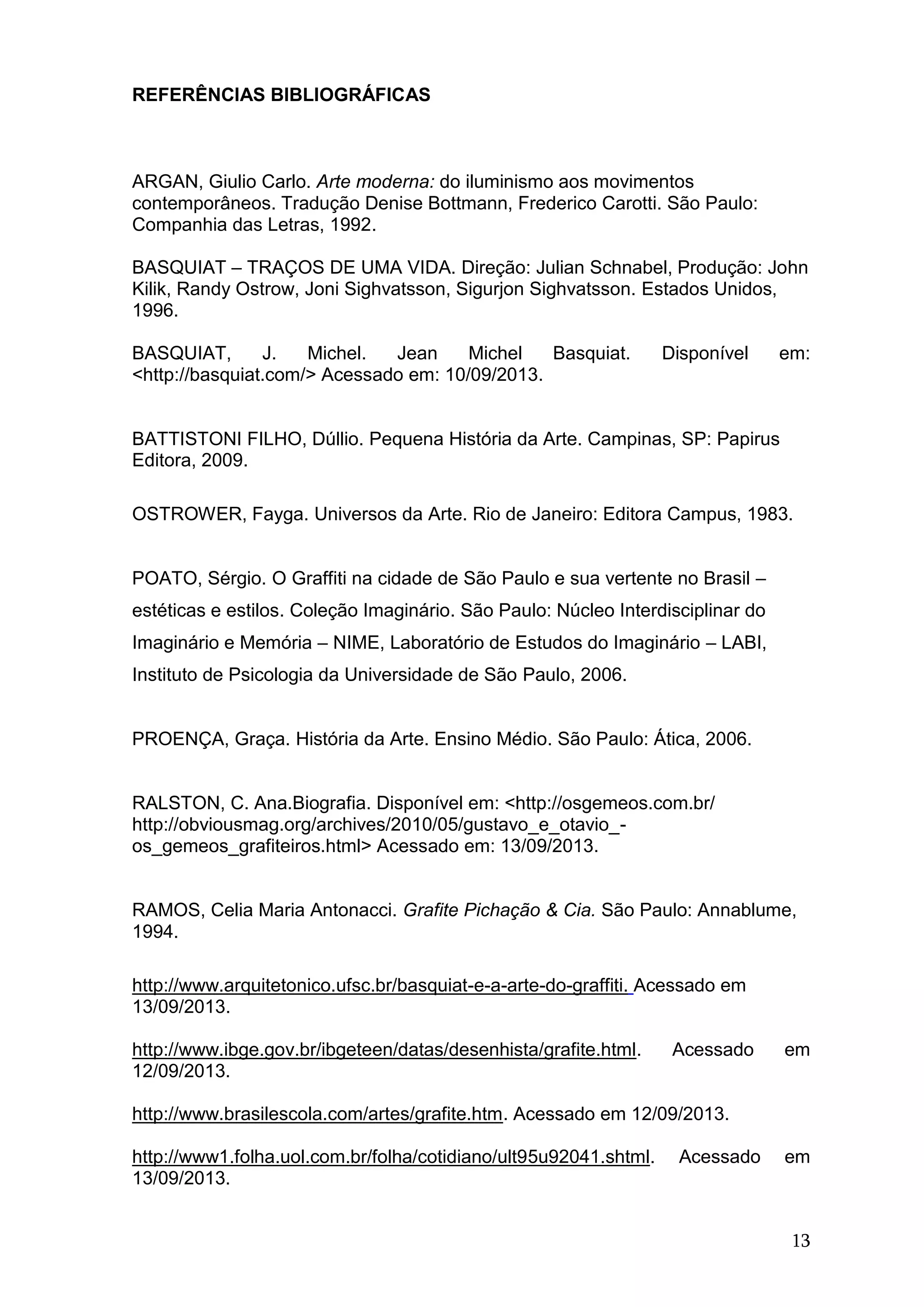 13
REFERÊNCIAS BIBLIOGRÁFICAS
ARGAN, Giulio Carlo. Arte moderna: do iluminismo aos movimentos
contemporâneos. Tradução Denise Bottmann, Frederico Carotti. São Paulo:
Companhia das Letras, 1992.
BASQUIAT – TRAÇOS DE UMA VIDA. Direção: Julian Schnabel, Produção: John
Kilik, Randy Ostrow, Joni Sighvatsson, Sigurjon Sighvatsson. Estados Unidos,
1996.
BASQUIAT, J. Michel. Jean Michel Basquiat. Disponível em:
<http://basquiat.com/> Acessado em: 10/09/2013.
BATTISTONI FILHO, Dúllio. Pequena História da Arte. Campinas, SP: Papirus
Editora, 2009.
OSTROWER, Fayga. Universos da Arte. Rio de Janeiro: Editora Campus, 1983.
POATO, Sérgio. O Graffiti na cidade de São Paulo e sua vertente no Brasil –
estéticas e estilos. Coleção Imaginário. São Paulo: Núcleo Interdisciplinar do
Imaginário e Memória – NIME, Laboratório de Estudos do Imaginário – LABI,
Instituto de Psicologia da Universidade de São Paulo, 2006.
PROENÇA, Graça. História da Arte. Ensino Médio. São Paulo: Ática, 2006.
RALSTON, C. Ana.Biografia. Disponível em: <http://osgemeos.com.br/
http://obviousmag.org/archives/2010/05/gustavo_e_otavio_-
os_gemeos_grafiteiros.html> Acessado em: 13/09/2013.
RAMOS, Celia Maria Antonacci. Grafite Pichação & Cia. São Paulo: Annablume,
1994.
http://www.arquitetonico.ufsc.br/basquiat-e-a-arte-do-graffiti. Acessado em
13/09/2013.
http://www.ibge.gov.br/ibgeteen/datas/desenhista/grafite.html. Acessado em
12/09/2013.
http://www.brasilescola.com/artes/grafite.htm. Acessado em 12/09/2013.
http://www1.folha.uol.com.br/folha/cotidiano/ult95u92041.shtml. Acessado em
13/09/2013.
 